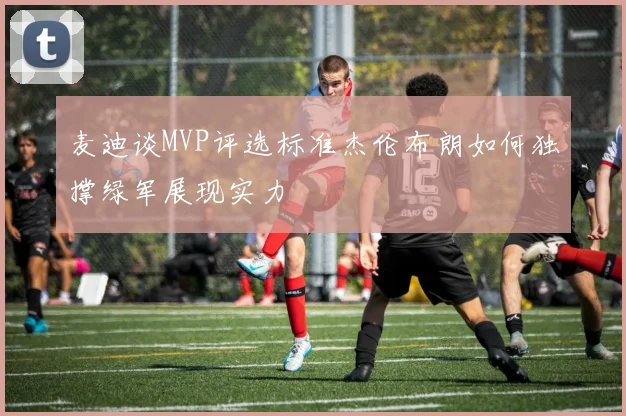 麦迪谈MVP评选标准杰伦布朗如何独撑绿军展现实力