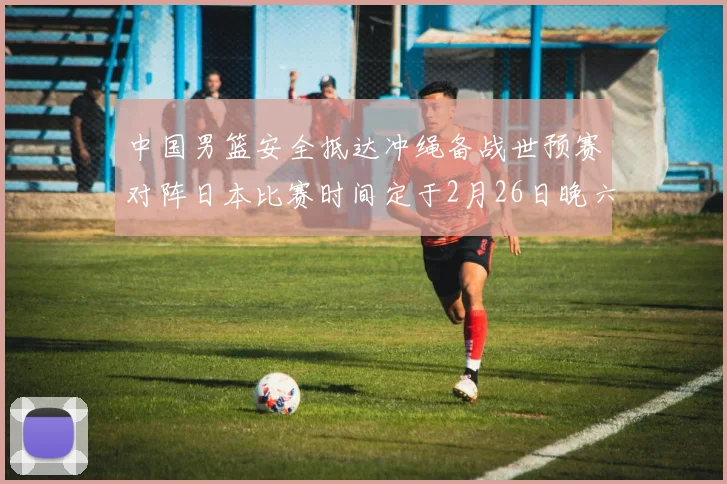 中国男篮安全抵达冲绳备战世预赛对阵日本比赛时间定于2月26日晚六点五分