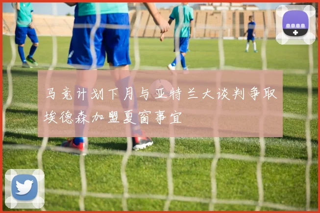马竞计划下月与亚特兰大谈判争取埃德森加盟夏窗事宜