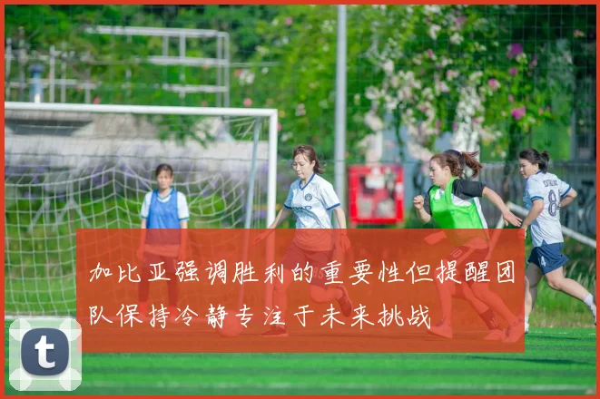 加比亚强调胜利的重要性但提醒团队保持冷静专注于未来挑战