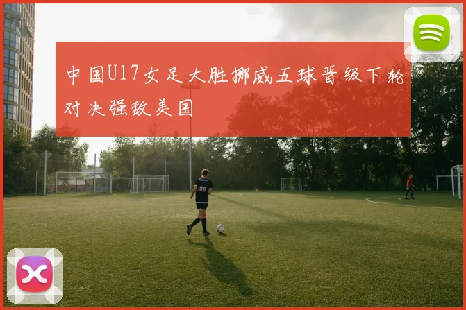中国U17女足大胜挪威五球晋级下轮对决强敌美国