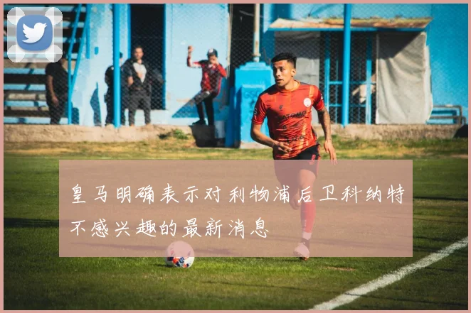 皇马明确表示对利物浦后卫科纳特不感兴趣的最新消息