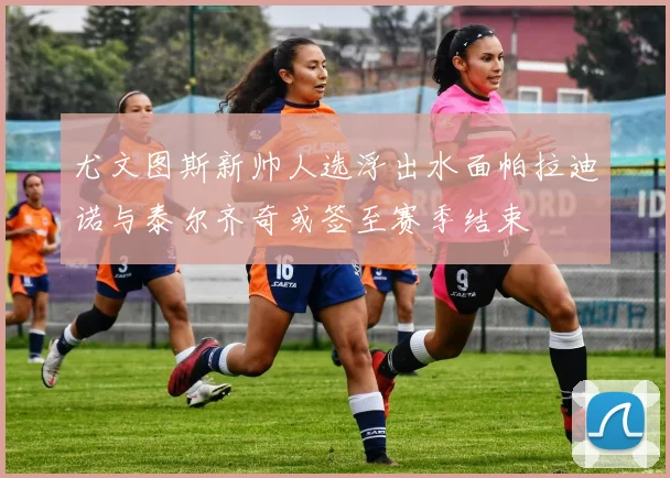 尤文图斯新帅人选浮出水面帕拉迪诺与泰尔齐奇或签至赛季结束