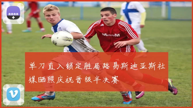 单刀直入锁定胜局路易斯迪亚斯社媒晒照庆祝晋级半决赛