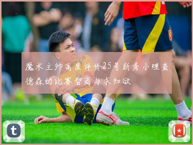 魔术主帅高度评价25号新秀小理查德森的比赛智商与求知欲