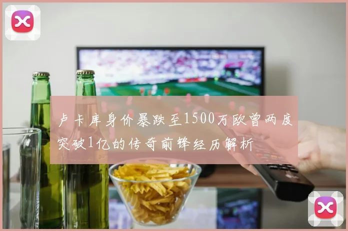 卢卡库身价暴跌至1500万欧曾两度突破1亿的传奇前锋经历解析