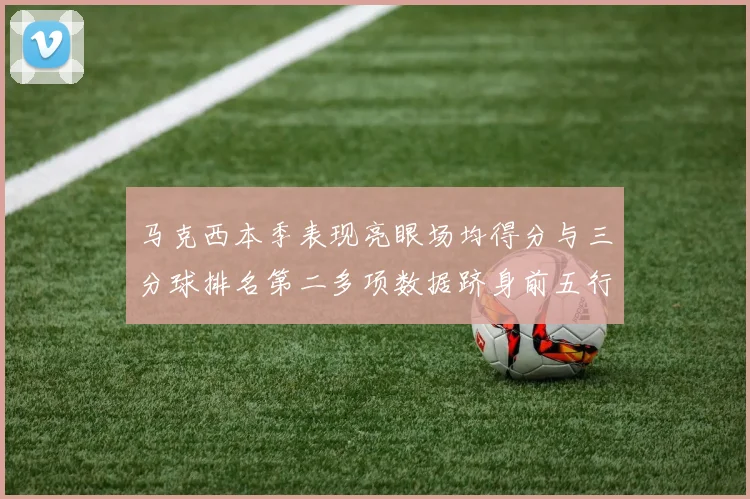 马克西本季表现亮眼场均得分与三分球排名第二多项数据跻身前五行列