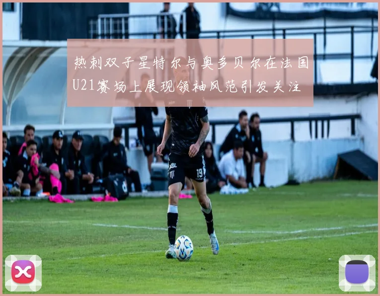 热刺双子星特尔与奥多贝尔在法国U21赛场上展现领袖风范引发关注