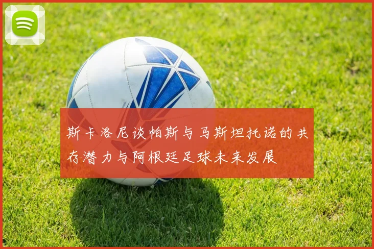 斯卡洛尼谈帕斯与马斯坦托诺的共存潜力与阿根廷足球未来发展