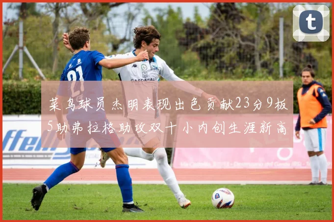 菜鸟球员杰明表现出色贡献23分9板5助弗拉格助攻双十小内创生涯新高17分
