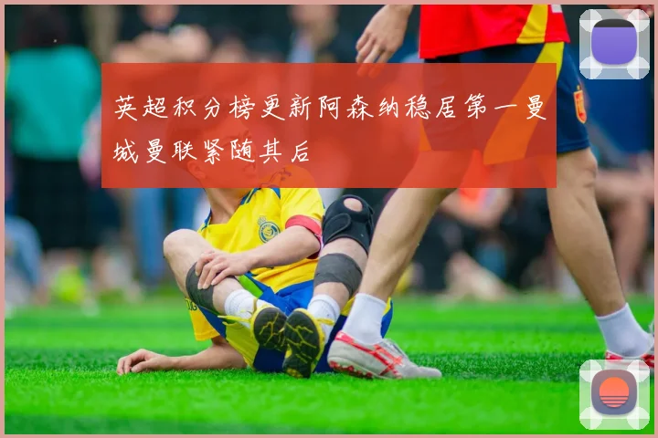 英超积分榜更新阿森纳稳居第一曼城曼联紧随其后