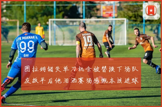 图拉姆错失单刀机会被替换下场队友扳平后他泪洒赛场感慨本该进球