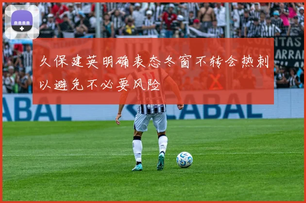 久保建英明确表态冬窗不转会热刺以避免不必要风险