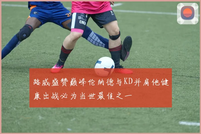 路威盛赞巅峰伦纳德与KD并肩他健康出战必为当世最佳之一