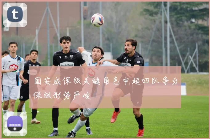 国安成保级关键角色中超四队争分保级形势严峻