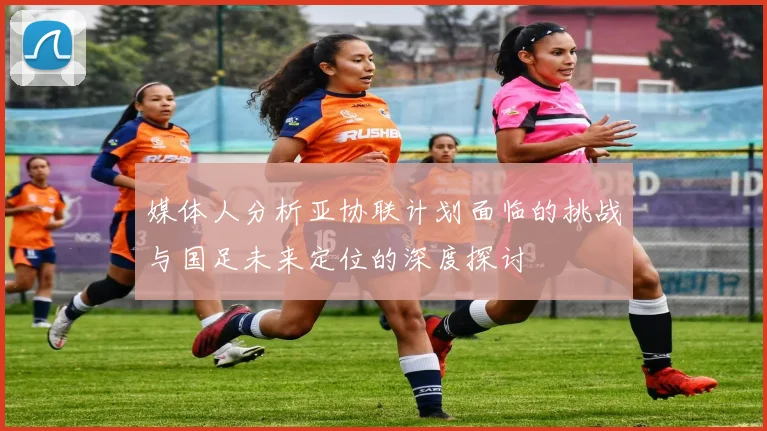 媒体人分析亚协联计划面临的挑战与国足未来定位的深度探讨